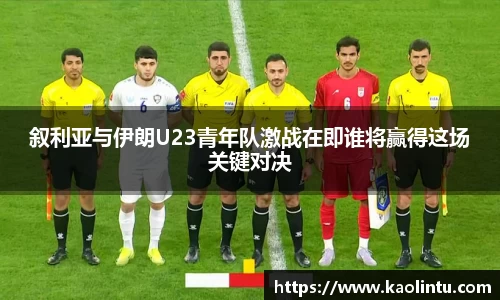 叙利亚与伊朗U23青年队激战在即谁将赢得这场关键对决
